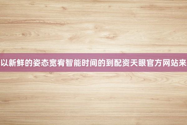 以新鲜的姿态宽宥智能时间的到配资天眼官方网站来