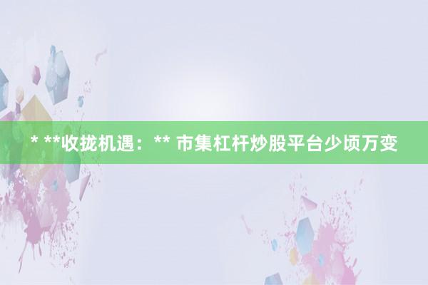 * **收拢机遇：** 市集杠杆炒股平台少顷万变