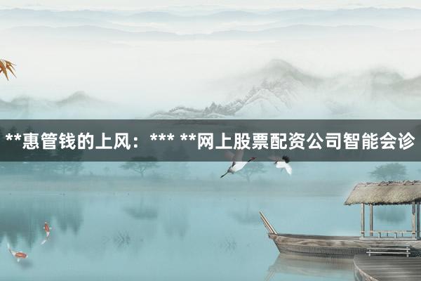 **惠管钱的上风：*** **网上股票配资公司智能会诊