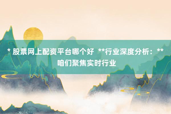 * 股票网上配资平台哪个好  **行业深度分析：** 咱们聚焦实时行业
