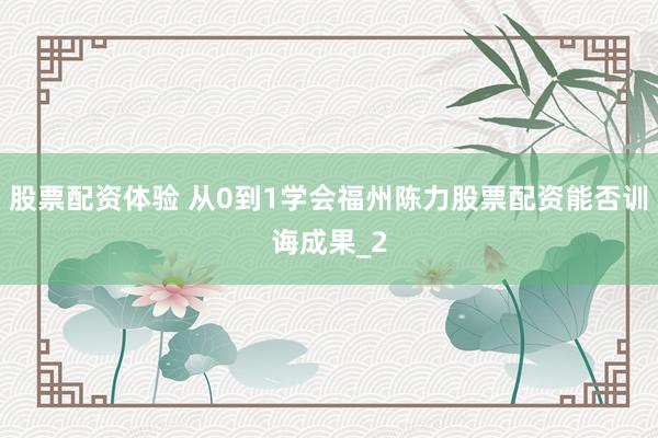 股票配资体验 从0到1学会福州陈力股票配资能否训诲成果_2