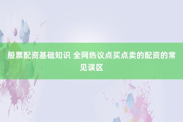 股票配资基础知识 全网热议点买点卖的配资的常见误区