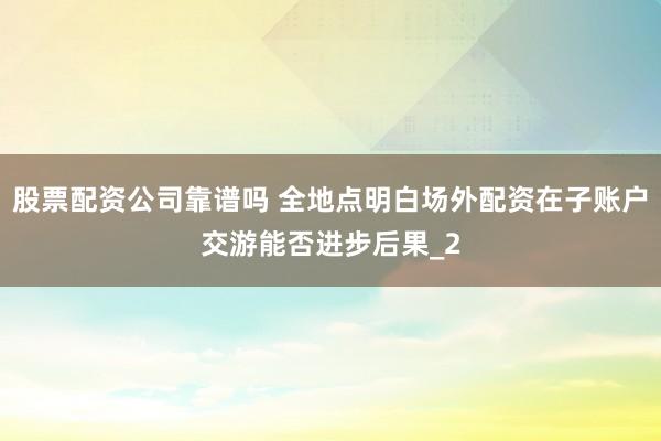 股票配资公司靠谱吗 全地点明白场外配资在子账户交游能否进步后果_2