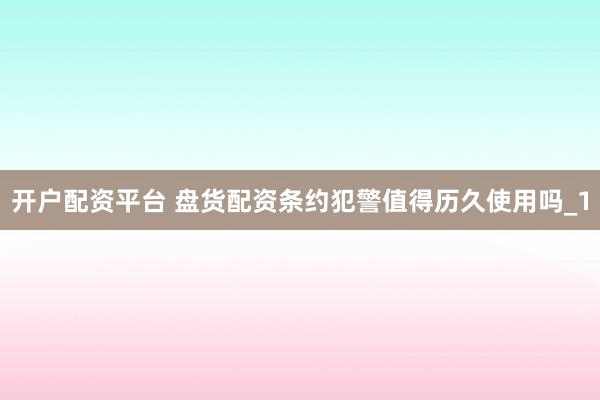 开户配资平台 盘货配资条约犯警值得历久使用吗_1