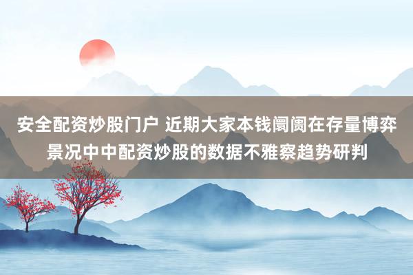 安全配资炒股门户 近期大家本钱阛阓在存量博弈景况中中配资炒股的数据不雅察趋势研判