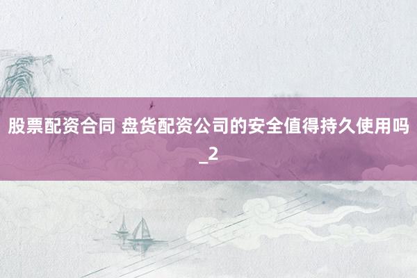 股票配资合同 盘货配资公司的安全值得持久使用吗_2