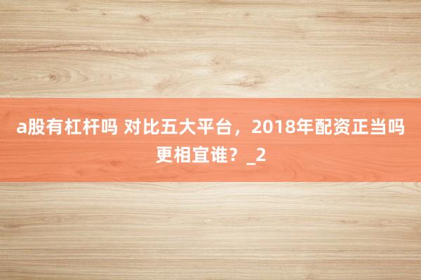 a股有杠杆吗 对比五大平台，2018年配资正当吗更相宜谁？_2